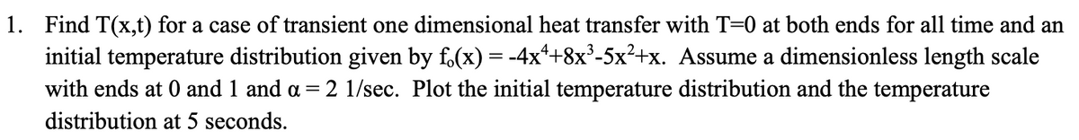 1. Find T(x,t) for a case of transient one dimensional heat transfer with T=0 at both ends for all time and an
initial temperature distribution given by f(x) = -4x²+8x³-5x²+x. Assume a dimensionless length scale
with ends at 0 and 1 and α = 2 1/sec. Plot the initial temperature distribution and the temperature
distribution at 5 seconds.