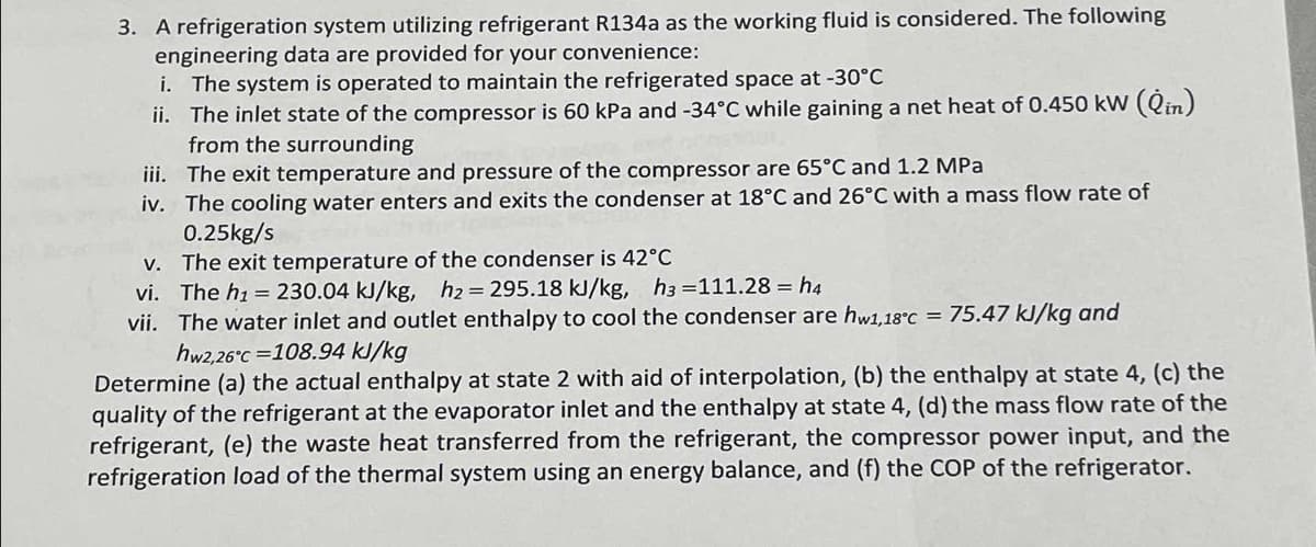3. A refrigeration system utilizing refrigerant R134a as the working fluid is considered. The following
engineering data are provided for your convenience:
i. The system is operated to maintain the refrigerated space at -30°C
ii. The inlet state of the compressor is 60 kPa and -34°C while gaining a net heat of 0.450 kW (Qin)
from the surrounding
iii. The exit temperature and pressure of the compressor are 65°C and 1.2 MPa
iv. The cooling water enters and exits the condenser at 18°C and 26°C with a mass flow rate of
0.25kg/s
v. The exit temperature of the condenser is 42°C
vi. The h₁ = 230.04 kJ/kg, h₂ = 295.18 kJ/kg, h3 =111.28 = h4
vii. The water inlet and outlet enthalpy to cool the condenser are hw1,18°C = 75.47 kJ/kg and
hw2,26°C 108.94 kJ/kg
Determine (a) the actual enthalpy at state 2 with aid of interpolation, (b) the enthalpy at state 4, (c) the
quality of the refrigerant at the evaporator inlet and the enthalpy at state 4, (d) the mass flow rate of the
refrigerant, (e) the waste heat transferred from the refrigerant, the compressor power input, and the
refrigeration load of the thermal system using an energy balance, and (f) the COP of the refrigerator.