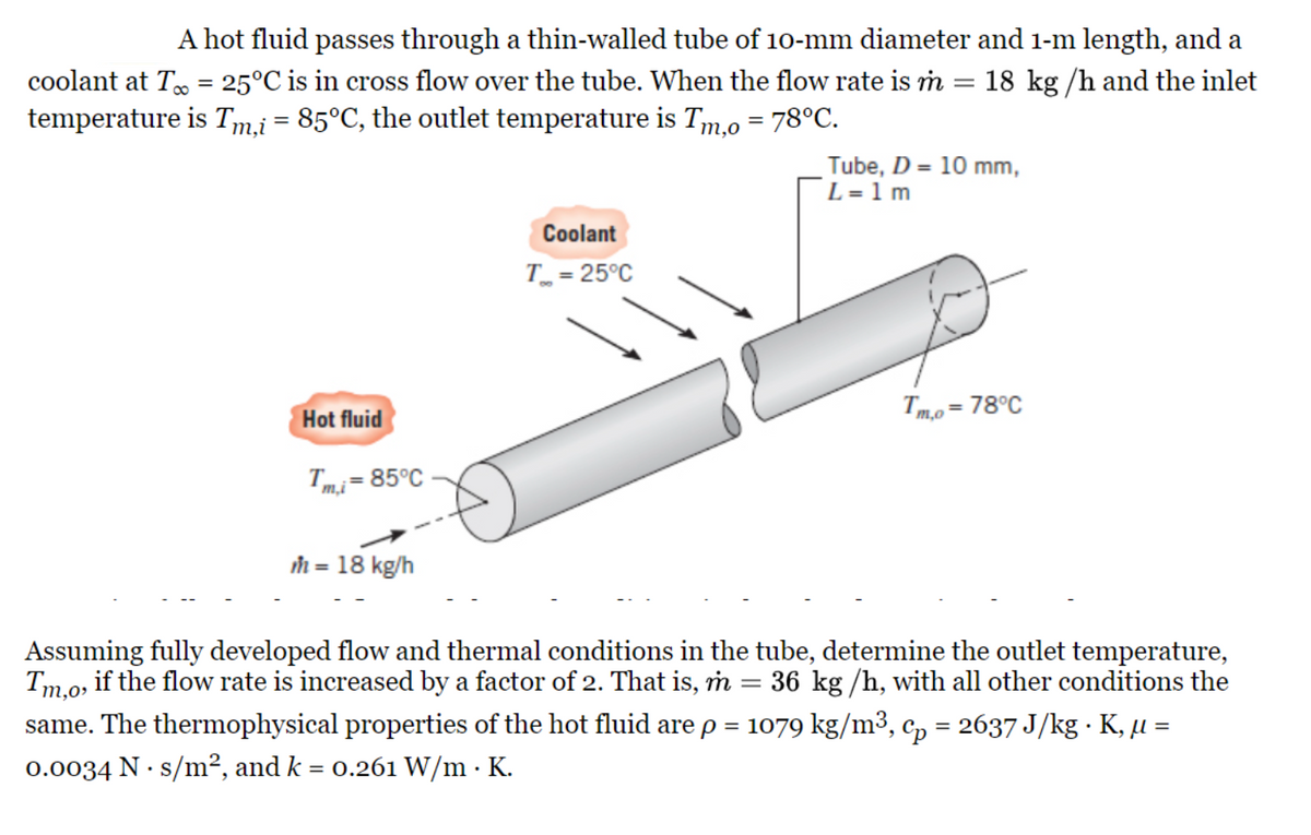 A hot fluid passes through a thin-walled tube of 10-mm diameter and 1-m length, and a
coolant at T = 25°C is in cross flow over the tube. When the flow rate is m 18 kg/h and the inlet
temperature is Tm,i = 85°C, the outlet temperature is Tm,0 = 78°C.
Hot fluid
Tmi = 85°C
m = 18 kg/h
Coolant
T = 25°C
-
Tube, D = 10 mm,
L=1m
Tm,o= 78°C
Assuming fully developed flow and thermal conditions in the tube, determine the outlet temperature,
Tm,o, if the flow rate is increased by a factor of 2. That is, m = 36 kg /h, with all other conditions the
same. The thermophysical properties of the hot fluid are p = 1079 kg/m³, cp = 2637 J/kg · K, µ =
0.0034 N s/m², and k = 0.261 W/m. K.