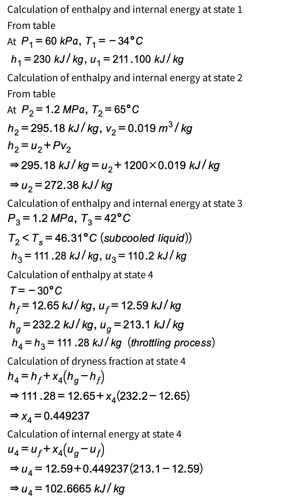 Calculation of enthalpy and internal energy at state 1
From table
At P₁ = 60 kPa, T₁
= - 34°C
h₁ =230 kJ/kg, u₁ = 211.100 kJ/kg
Calculation of enthalpy and internal energy at state 2
From table
At P2=1.2 MPa, T₂ = 65°C
h₂ = 295.18 kJ/kg, v₂ = 0.019 m³/kg
h₂ = u₂+Pv2
⇒ 295.18 kJ/kg = u2+1200×0.019 kJ/kg
=
➡u₂ 272.38 kJ/kg
Calculation of enthalpy and internal energy at state 3
P3= 1.2 MPa, T3 = 42°C
T₂<T=46.31°C (subcooled liquid))
=
h3 111.28 kJ/kg, u3 = 110.2 kJ/kg
Calculation of enthalpy at state 4
T= -30°C
h = 12.65 kJ/kg, u₁ = 12.59 kJ/kg
hg=232.2 kJ/kg, ug = 213.1 kJ/kg
=
=
h4 h3 111.28 kJ/kg (throttling process)
Calculation of dryness fraction at state 4
h₁ = h₂+x4 (hg-h₂)
⇒ 111.28
12.65+x(232.2-12.65)
⇒ x4 = 0.449237
Calculation of internal energy at state 4
U₁₁ = U₁ + × 4 (ug-u₁)
= 12.59+0.449237 (213.1-12.59)
⇒u4=102.6665 kJ/kg