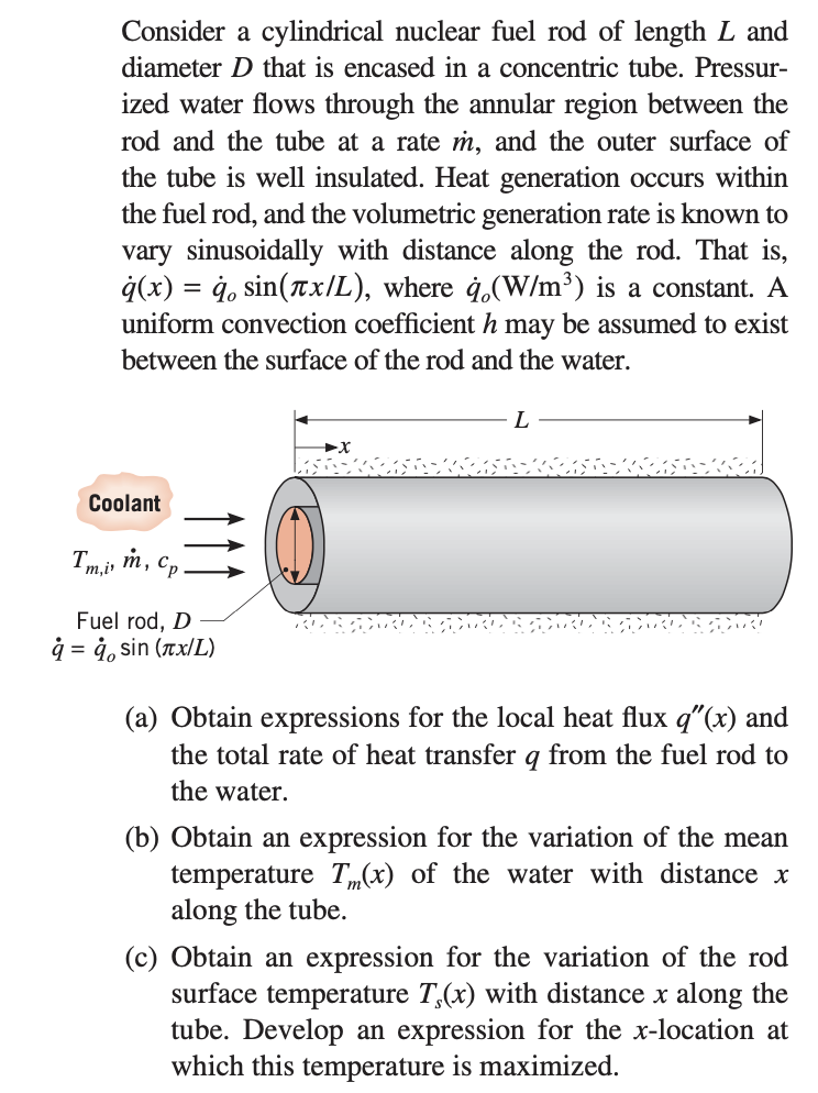 Consider a cylindrical nuclear fuel rod of length L and
diameter D that is encased in a concentric tube. Pressur-
ized water flows through the annular region between the
rod and the tube at a rate m, and the outer surface of
the tube is well insulated. Heat generation occurs within
the fuel rod, and the volumetric generation rate is known to
vary sinusoidally with distance along the rod. That is,
q(x) = q, sin(πx/L), where q.(W/m³) is a constant. A
uniform convection coefficient h may be assumed to exist
between the surface of the rod and the water.
Coolant
Tmi, m, Cp.
Fuel rod, D
å = å sin (лx/L)
►x
L
(a) Obtain expressions for the local heat flux q"(x) and
the total rate of heat transfer q from the fuel rod to
the water.
(b) Obtain an expression for the variation of the mean
temperature T(x) of the water with distance x
along the tube.
(c) Obtain an expression for the variation of the rod
surface temperature T,(x) with distance x along the
tube. Develop an expression for the x-location at
which this temperature is maximized.