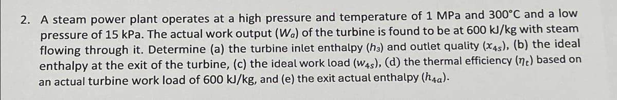 2. A steam power plant operates at a high pressure and temperature of 1 MPa and 300°C and a low
pressure of 15 kPa. The actual work output (Wa) of the turbine is found to be at 600 kJ/kg with steam
flowing through it. Determine (a) the turbine inlet enthalpy (h3) and outlet quality (x4s), (b) the ideal
enthalpy at the exit of the turbine, (c) the ideal work load (W4s), (d) the thermal efficiency (nt) based on
an actual turbine work load of 600 kJ/kg, and (e) the exit actual enthalpy (h4a).