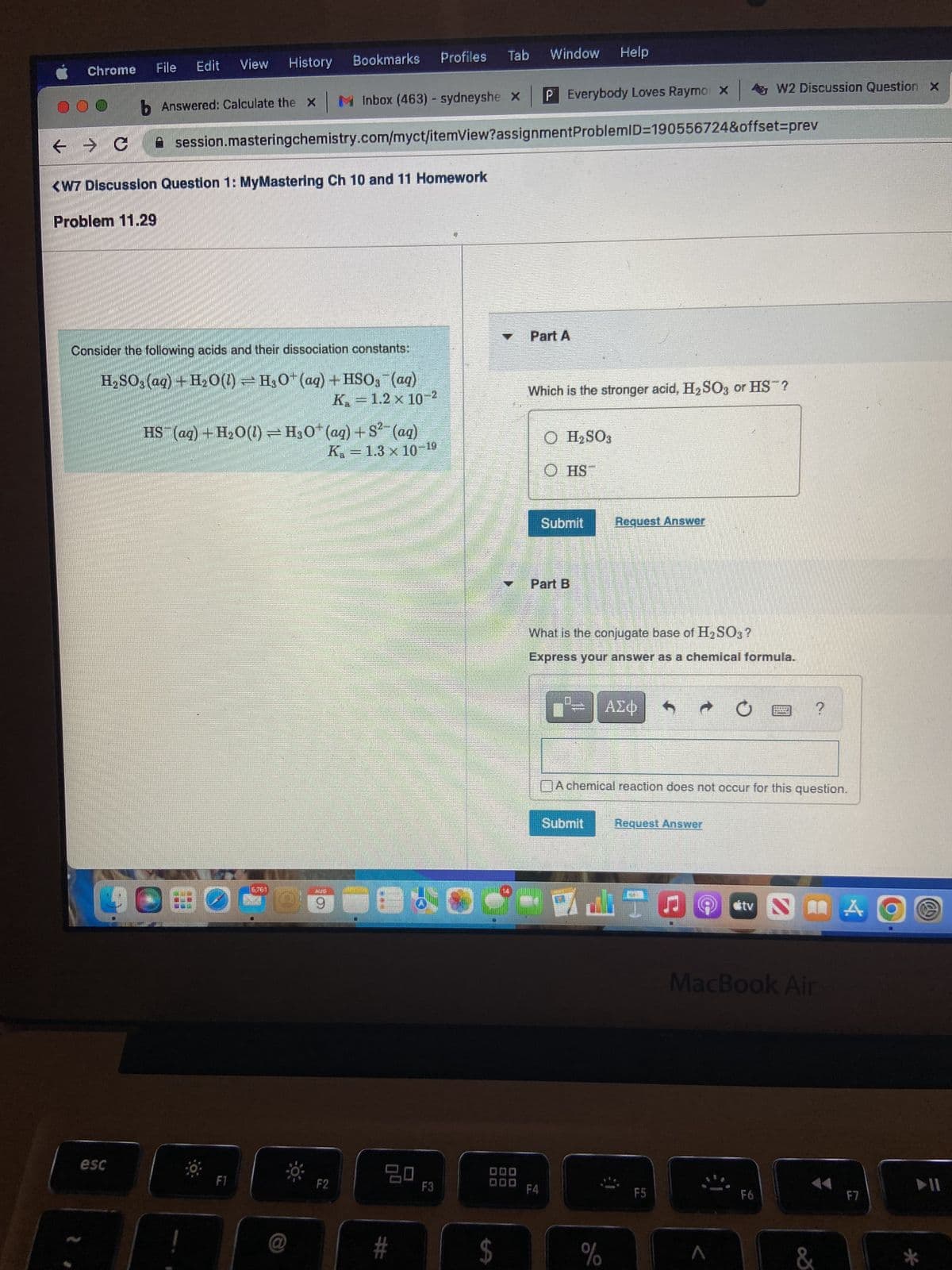 Chrome
File Edit View History
Problem 11.29
< >C
<W7 Discussion Question 1: MyMastering Ch 10 and 11 Homework
esc
Consider the following acids and their dissociation constants:
H₂SO3(aq) + H₂O0(1) - H3O+ (aq) + HSO3(aq)
K. = 1.2 x 10-2
HS (aq) + H₂O(l) = H3O+ (aq) +S²- (aq)
K. - 1.3 x 10-19
LOBO
b Answered: Calculate the x M Inbox (463) - sydneyshe x
✰
session.masteringchemistry.com/myct/itemView?assignmentProblemID=190556724&offset=prev
161
Bookmarks
HUG
29
* F2
Profiles Tab Window
100
#
F3
$
P Everybody Loves Raymo X W2 Discussion Question x
Part A
Which is the stronger acid, H₂SO3 or HS?
O H₂SO3
F4
ⒸHS™
Submit
Part B
Help
What is the conjugate base of H₂SO3?
Express your answer as a chemical formula.
IDEGEEL,
Request Answer
ΑΣΦ
%
Submit Request Answer
A chemical reaction does not occur for this question.
WATO
F5
ditv
T
?
F6
**
MacBook Air
&
A
F7
► 11