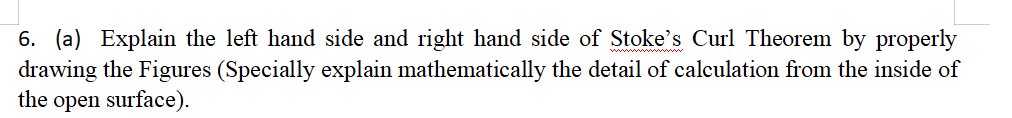 6. (a) Explain the left hand side and right hand side of Stoke's Curl Theorem by properly
drawing the Figures (Specially explain mathematically the detail of calculation from the inside of
the open surface).
