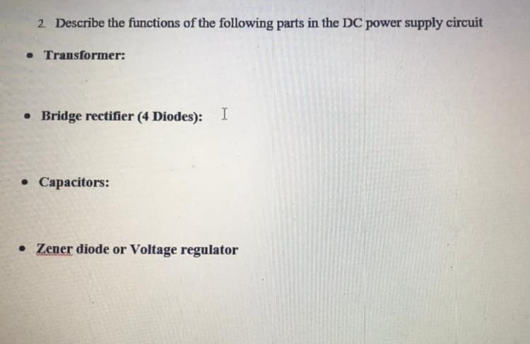 2. Describe the functions of the following parts in the DC power supply circuit
• Transformer:
• Bridge rectifier (4 Diodes): I
• Capacitors:
• Zener diode or Voltage regulator
