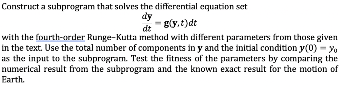 Construct a subprogram that solves the differential equation set
dy
g(y,t)dt
dt
with the fourth-order Runge-Kutta method with different parameters from those given
in the text. Use the total number of components in y and the initial condition y(0) = yo
as the input to the subprogram. Test the fitness of the parameters by comparing the
numerical result from the subprogram and the known exact result for the motion of
Earth.
