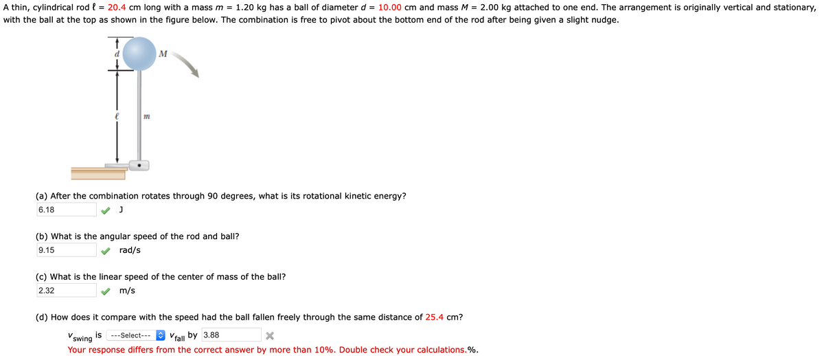 A thin, cylindrical rod {
= 20.4 cm long with a mass m =
1.20 kg has a ball of diameter d = 10.00 cm and mass M
= 2.00 kg attached to one end. The arrangement is originally vertical and stationary,
with the ball at the top as shown in the figure below. The combination is free to pivot about the bottom end of the rod after being given a slight nudge.
M
(a) After the combination rotates through 90 degrees, what is its rotational kinetic energy?
6.18
(b) What is the angular speed of the rod and ball?
9.15
rad/s
(c) What is the linear speed of the center of mass of the ball?
2.32
m/s
(d) How does it compare with the speed had the ball fallen freely through the same distance of 25.4 cm?
is
V swing
---Select---
O Vfall by 3.88
Your response differs from the correct answer by more than 10%. Double check your calculations.%.
