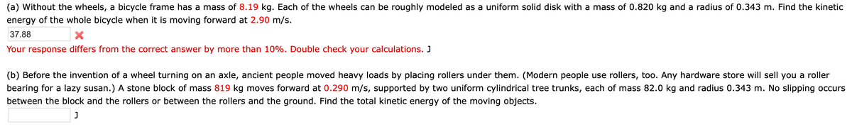 (a) Without the wheels, a bicycle frame has a mass of 8.19 kg. Each of the wheels can be roughly modeled as a uniform solid disk with a mass of 0.820 kg and a radius of 0.343 m. Find the kinetic
energy of the whole bicycle when it is moving forward at 2.90 m/s.
37.88
Your response differs from the correct answer by more than 10%. Double check your calculations. J
(b) Before the invention of a wheel turning on an axle, ancient people moved heavy loads by placing rollers under them. (Modern people use rollers, too. Any hardware store will sell you a roller
bearing for a lazy susan.) A stone block of mass 819 kg moves forward at 0.290 m/s, supported by two uniform cylindrical tree trunks, each of mass 82.0 kg and radius 0.343 m. No slipping occurs
between the block and the rollers or between the rollers and the ground. Find the total kinetic energy of the moving objects.
