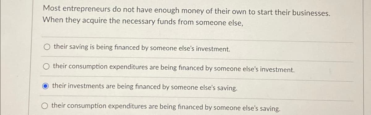 Most entrepreneurs do not have enough money of their own to start their businesses.
When they acquire the necessary funds from someone else,
their saving is being financed by someone else's investment.
O their consumption expenditures are being financed by someone else's investment.
their investments are being financed by someone else's saving.
their consumption expenditures are being financed by someone else's saving.