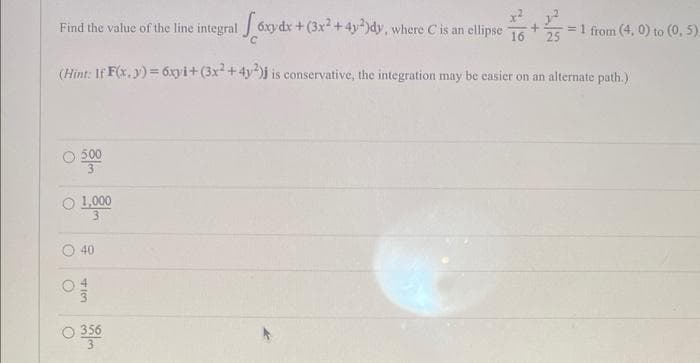 Find the value of the line integral [6xy dx + (3x² + 4y2)dy, where C is an ellipse 16 +25 = 1 from (4, 0) to (0, 5).
(Hint: If F(x,y)=6xyi+(3x2+4y2)j
is conservative, the integration may be easier on an alternate path.)
O
○ 1,0000
O
3
O
40
م الما
0 3560
