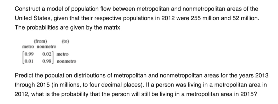 Construct a model of population flow between metropolitan and nonmetropolitan areas of the
United States, given that their respective populations in 2012 were 255 million and 52 million.
The probabilities are given by the matrix
(from)
(to)
metro nonmetro
[0.99
[0.01
0.02] metro
0.98 nonmetro
Predict the population distributions of metropolitan and nonmetropolitan areas for the years 2013
through 2015 (in millions, to four decimal places). If a person was living in a metropolitan area in
2012, what is the probability that the person will still be living in a metropolitan area in 2015?
