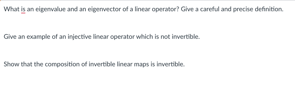 What is an eigenvalue and an eigenvector of a linear operator? Give a careful and precise definition.
Give an example of an injective linear operator which is not invertible.
Show that the composition of invertible linear maps is invertible.