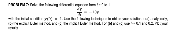 PROBLEM 7: Solve the following differential equation from t = 0 to 1
dy
dt
= -10y
with the initial condition y(0) = 1. Use the following techniques to obtain your solutions: (a) analytically,
(b) the explicit Euler method, and (c) the implicit Euler method. For (b) and (c) use h = 0.1 and 0.2. Plot your
results.
