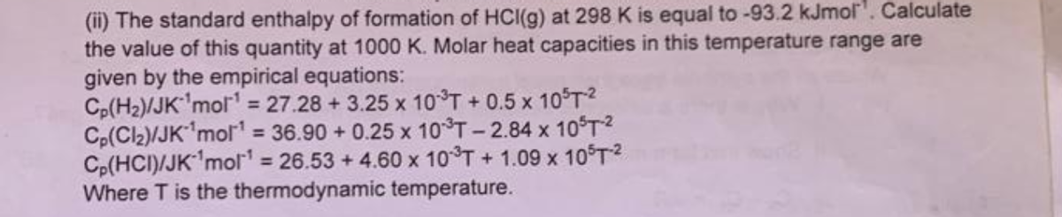(ii) The standard enthalpy of formation of HCI(g) at 298 K is equal to -93.2 kJmol¹. Calculate
the value of this quantity at 1000 K. Molar heat capacities in this temperature range are
given by the empirical equations:
Cp(H₂)/JK¹mol¹ = 27.28 +3.25 x 10³T +0.5 x 10³T ²
Cp(Cl₂)/JK ¹mol¹ = 36.90 +0.25 x 10³T -2.84 x 10³T-²
Cp(HCI)/JK ¹mol¹ = 26.53 +4.60 x 10³T + 1.09 x 105T-²
Where T is the thermodynamic temperature.
