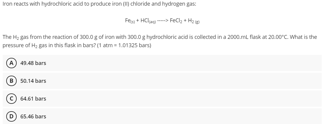 Iron reacts with hydrochloric acid to produce iron (II) chloride and hydrogen gas:
Fes) + HCl(ag) ---> FeCl2 + H2 (3)
The H2 gas from the reaction of 300.0 g of iron with 300.0 g hydrochloric acid is collected in a 2000.mL flask at 20.00°C. What is the
pressure of H2 gas in this flask in bars? (1 atm = 1.01325 bars)
A) 49.48 bars
B
50.14 bars
64.61 bars
D
65.46 bars
