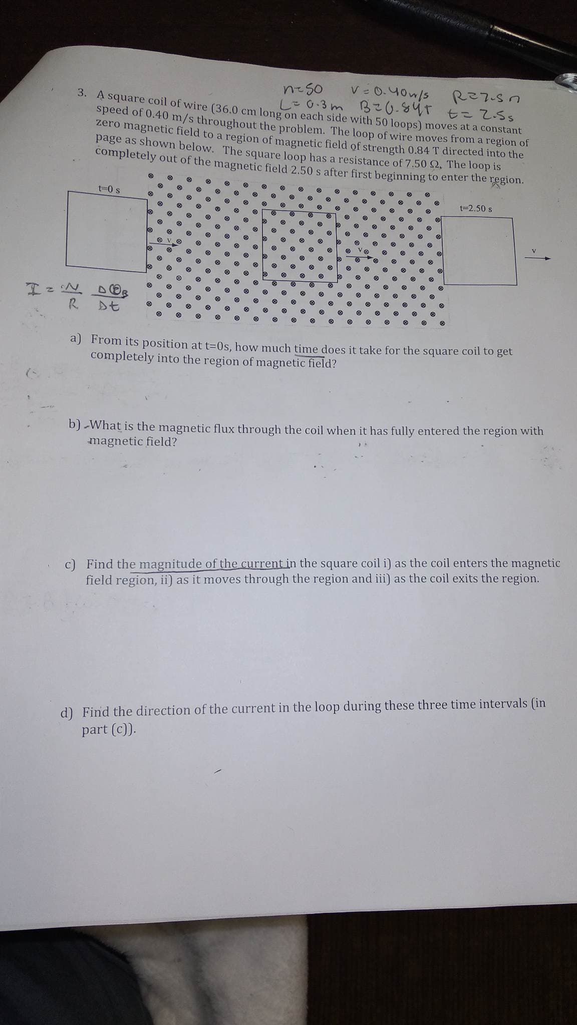 neso
v=0.40w/s
Razisn
3. A square coil of wire (36.0 cm long on each side with 50 loops) moves at a constant
L = 0.3m B=0.84+ == 2.5s
speed of 0.40 m/s throughout the problem. The loop of wire moves from a region of
zero magnetic field to a region of magnetic field of strength 0.84 T directed into the
page as shown below. The square loop has a resistance of 7.50 2. The loop is
completely out of the magnetic field 2.50 s after first beginning to enter the region.
I = N
R
t=0 s
At
Ⓡ
t=2.50 s
a) From its position at t=0s, how much time does it take for the square coil to get
completely into the region of magnetic field?
b) What is the magnetic flux through the coil when it has fully entered the region with
magnetic field?
Find the magnitude of the current in the square coil i) as the coil enters the magnetic
field region, ii) as it moves through the region and iii) as the coil exits the region.
d) Find the direction of the current in the loop during these three time intervals (in
part (c)).