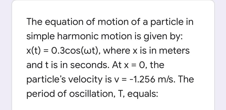 The equation of motion of a particle in
simple harmonic motion is given by:
x(t) = 0.3cos(wt), where x is in meters
and t is in seconds. At x = 0, the
particle's velocity is v = -1.256 m/s. The
period of oscillation, T, equals:
