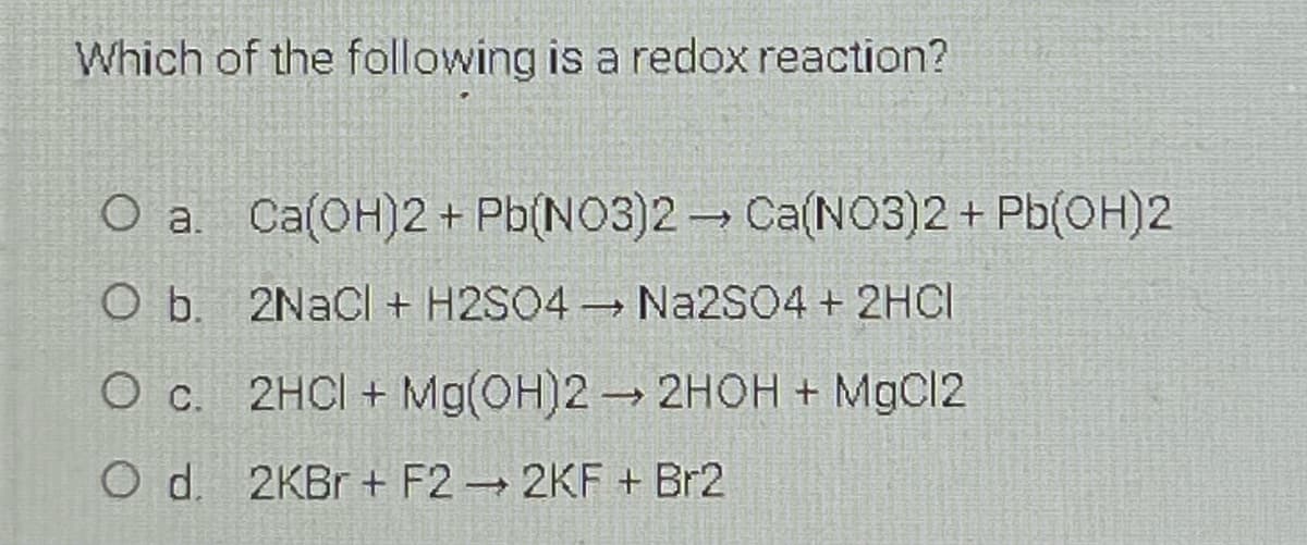 Which of the following is a redox reaction?
O a. Ca(OH)2+ Pb(NO3)2 Ca(NO3)2+ Pb(OH)2
O b. 2NaCl + H2SO4 Na2SO4 + 2HCI
O c. 2HCI + Mg(OH)2 2HOH + MgCl2
O d. 2KB + F2 2KF + Br2
