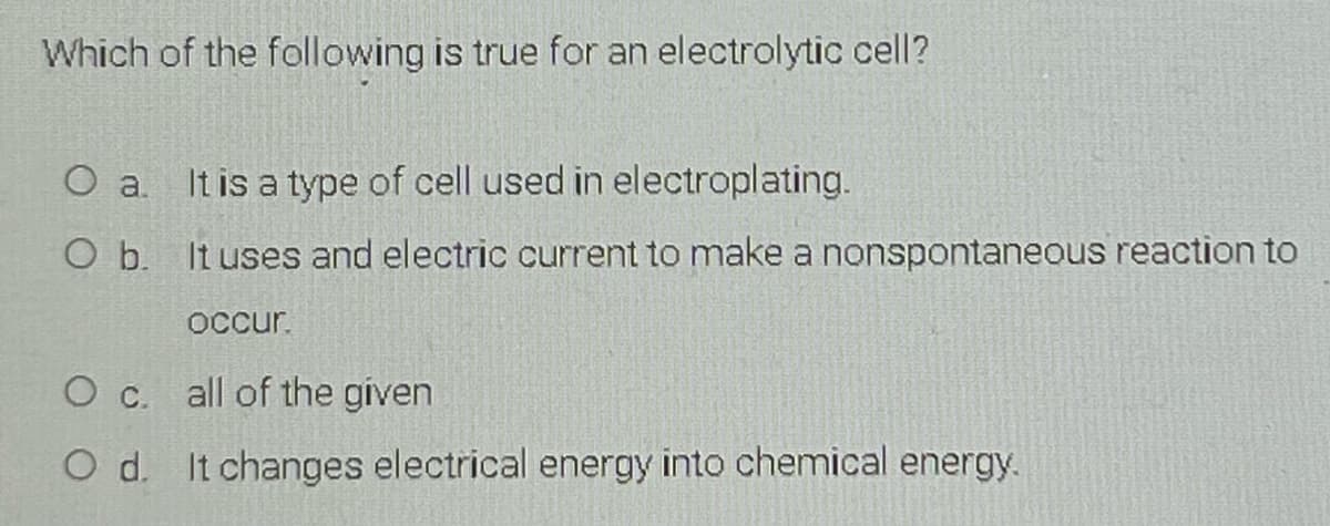 Which of the following is true for an electrolytic cell?
It is a type of cell used in electroplating.
O b. It uses and electric current to make a nonspontaneous reaction to
OCcur.
O c. all of the given
O d. It changes electrical energy into chemical energy.
