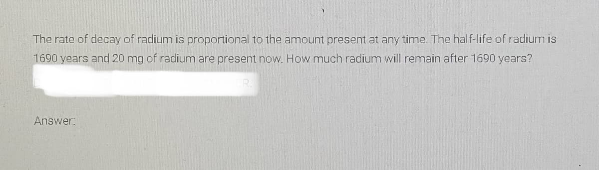 The rate of decay of radium is proportional to the amount present at any time. The half-life of radium is
1690 years and 20 mg of radium are present now. How much radium will remain after 1690 years?
Answer:
