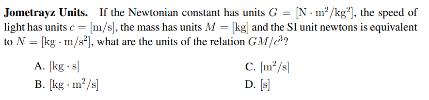 [N · m?/kg²), the speed of
Jometrayz Units. If the Newtonian constant has units G =
light has units c = [m/s], the mass has units M = [kg] and the SI unit newtons is equivalent
to N = [kg · m/s²], what are the units of the relation GM/c?
A. [kg · s]
B. [kg · m2/s]
C. [m²/s]
D. [s]
