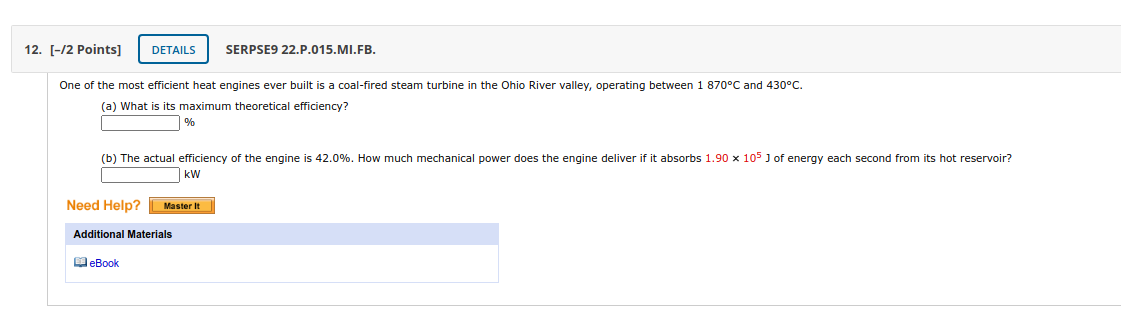 12. [-/2 Points]
DETAILS
SERPSE9 22.P.015.MI.FB.
One of the most efficient heat engines ever built is a coal-fired steam turbine in the Ohio River valley, operating between 1 870°C and 430°C.
(a) What is its maximum theoretical efficiency?
%
(b) The actual efficiency of the engine is 42.0%. How much mechanical power does the engine deliver if it absorbs 1.90 x 105 J of energy each second from its hot reservoir?
kW
Need Help?
Master It
Additional Materials
eBook
