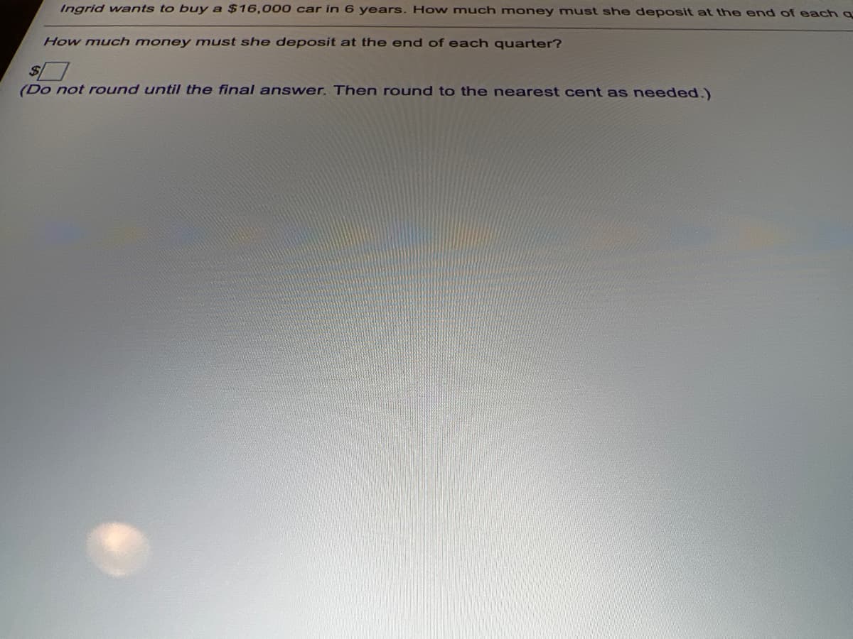 Ingrid wants to buy a $16,000 car in 6 years. How much money must she deposit at thne end of each q
How much money must she deposit at the end of each quarter?
(Do not round until the final answer. Then round to the nearest cent as needed.)
