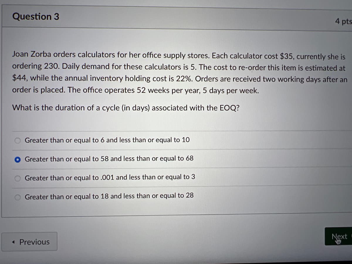 Question 3
Joan Zorba orders calculators for her office supply stores. Each calculator cost $35, currently she is
ordering 230. Daily demand for these calculators is 5. The cost to re-order this item is estimated at
$44, while the annual inventory holding cost is 22%. Orders are received two working days after an
order is placed. The office operates 52 weeks per year, 5 days per week.
What is the duration of a cycle (in days) associated with the EOQ?
Greater than or equal to 6 and less than or equal to 10
Greater than or equal to 58 and less than or equal to 68
Greater than or equal to .001 and less than or equal to 3
Greater than or equal to 18 and less than or equal to 28
4 pts
< Previous
Next
VI