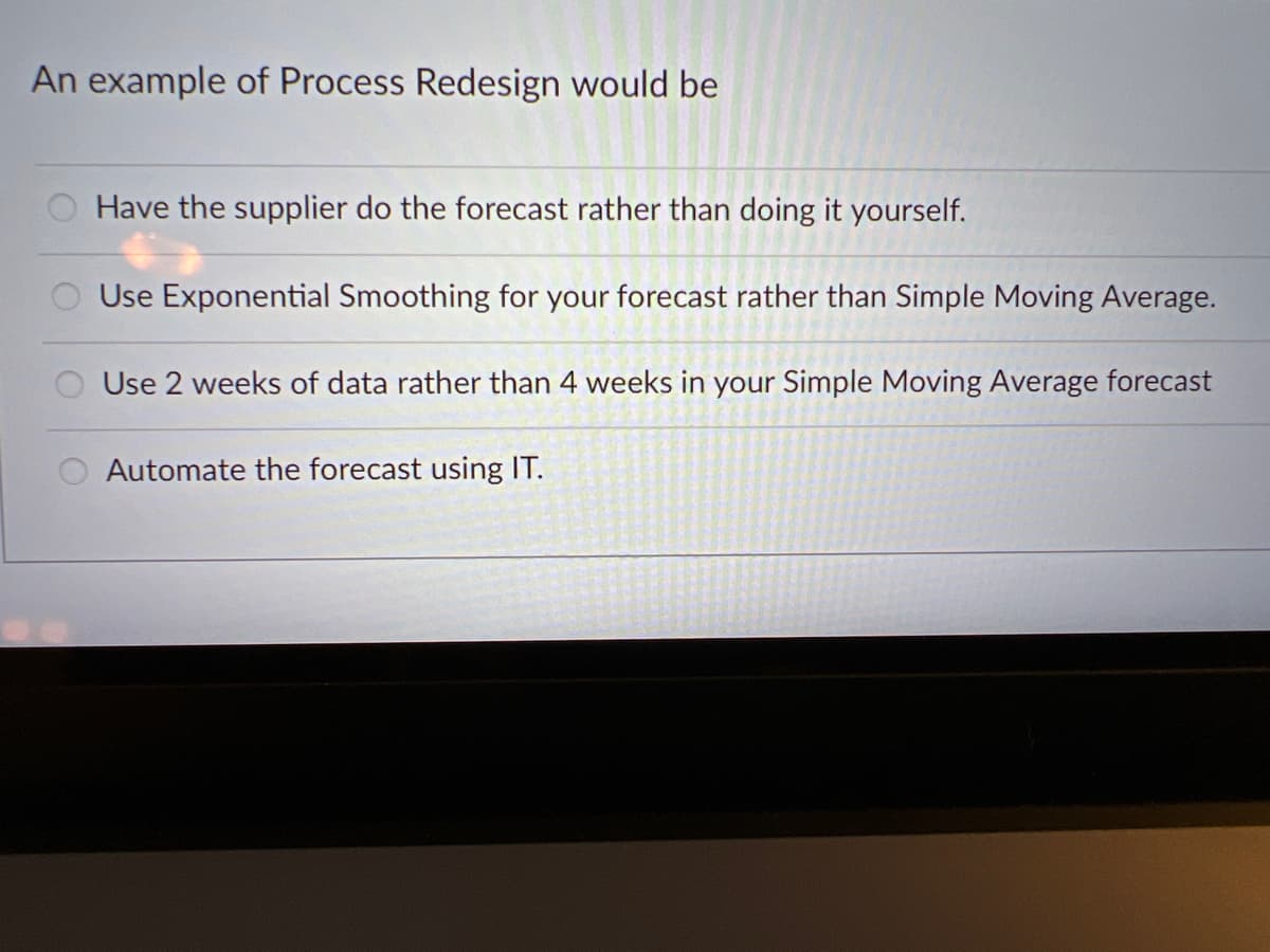 An example of Process Redesign would be
Have the supplier do the forecast rather than doing it yourself.
Use Exponential Smoothing for your forecast rather than Simple Moving Average.
Use 2 weeks of data rather than 4 weeks in your Simple Moving Average forecast
Automate the forecast using IT.