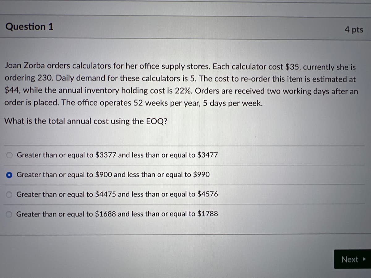 Question 1
4 pts
Joan Zorba orders calculators for her office supply stores. Each calculator cost $35, currently she is
ordering 230. Daily demand for these calculators is 5. The cost to re-order this item is estimated at
$44, while the annual inventory holding cost is 22%. Orders are received two working days after an
order is placed. The office operates 52 weeks per year, 5 days per week.
What is the total annual cost using the EOQ?
O Greater than or equal to $3377 and less than or equal to $3477
O Greater than or equal to $900 and less than or equal to $990
Greater than or equal to $4475 and less than or equal to $4576
Greater than or equal to $1688 and less than or equal to $1788
Next ▸