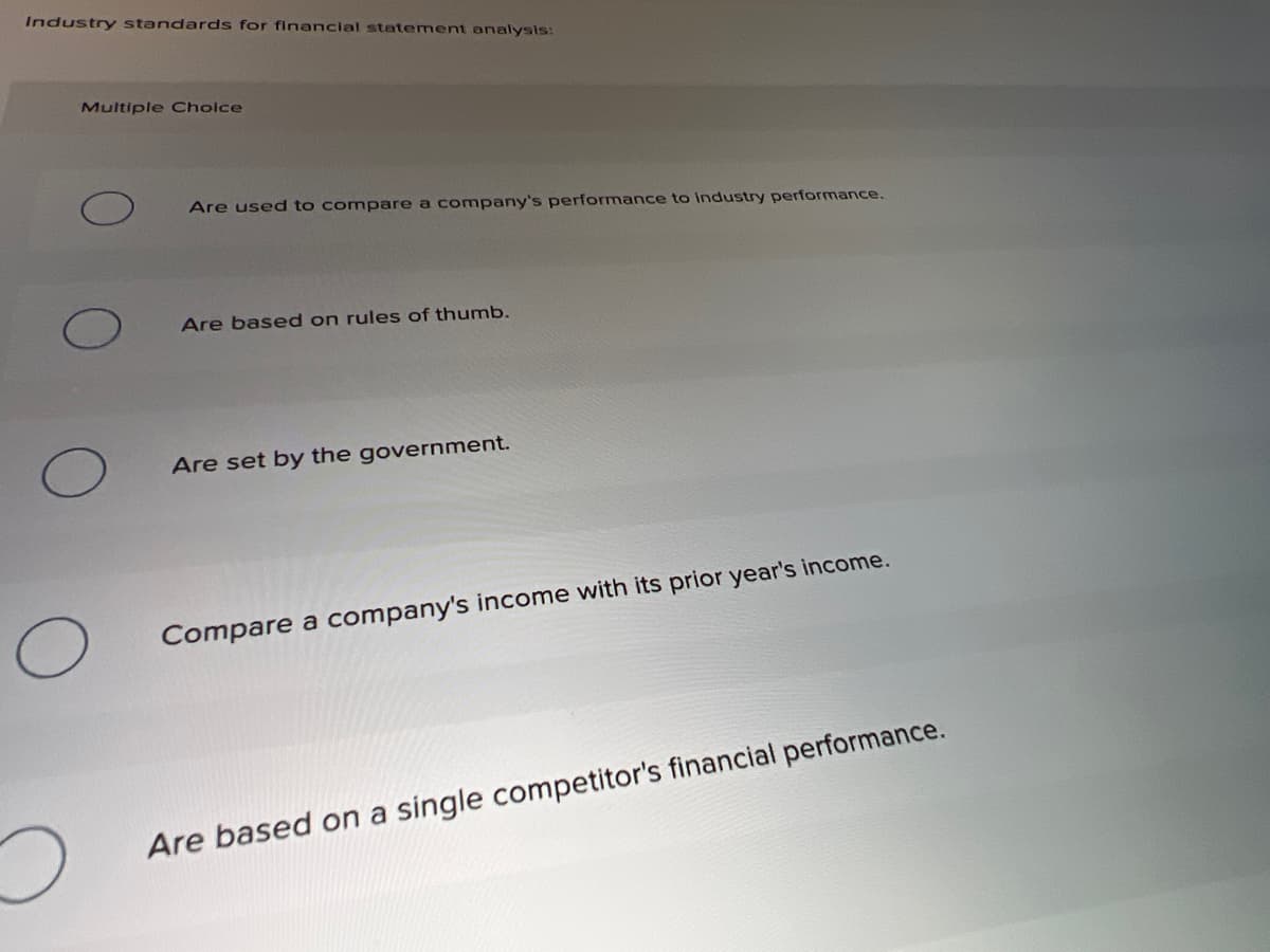 Industry standards for financial statement onalysis:
Multiple Choice
Are used to compare a company's performance to industry performance.
Are based on rules of thumb.
Are set by the government.
Compare a company's income with its prior year's income.
Are based on a single competitor's financial performance.

