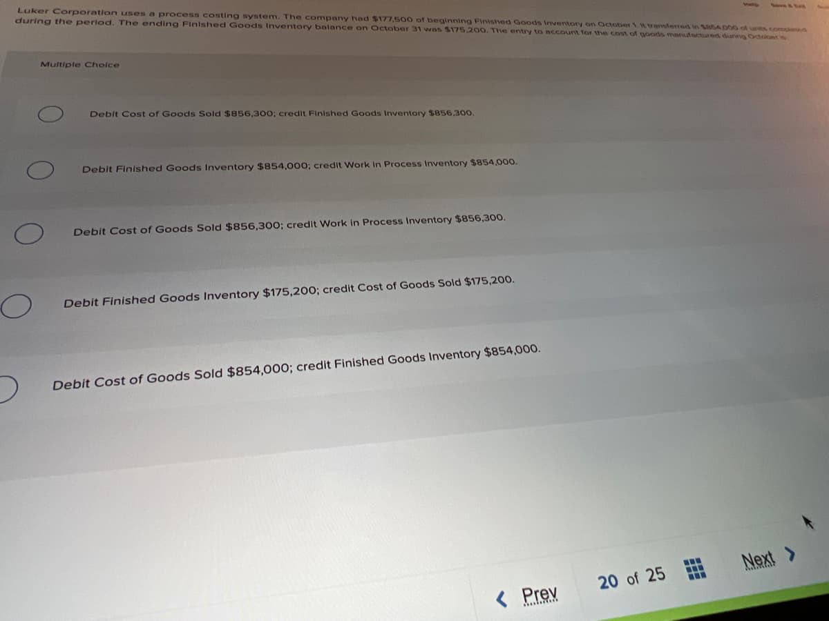 Luker Corporation uses a process costing system. The company had $177,500 of beginning Finished Goods Inventory on October 1. t transferred in 185A poo of unts, compan
during the period. The ending Finished Goods Inventory balance on October 31 was $175.200. The entry to account for the cost of goods manufactured diaring October w.
Multiple Choice
Debit Cost of Goods Sold $856,30o; credit Finished Goods Inventory $856.300.
Debit Finished Goods Inventory $854,00o; credit Work in Process Inventory $854,000.
Debit Cost of Goods Sold $856,300; credit Work in Process Inventory $856,300.
Debit Finished Goods Inventory $175,200; credit Cost of Goods Sold $175,200.
Debit Cost of Goods Sold $854,000; credit Finished Goods Inventory $854,000.
Next
20 of 25
< Prev
