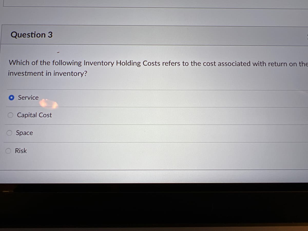 Question 3
Which of the following Inventory Holding Costs refers to the cost associated with return on the
investment in inventory?
Service
Capital Cost
Space
Risk