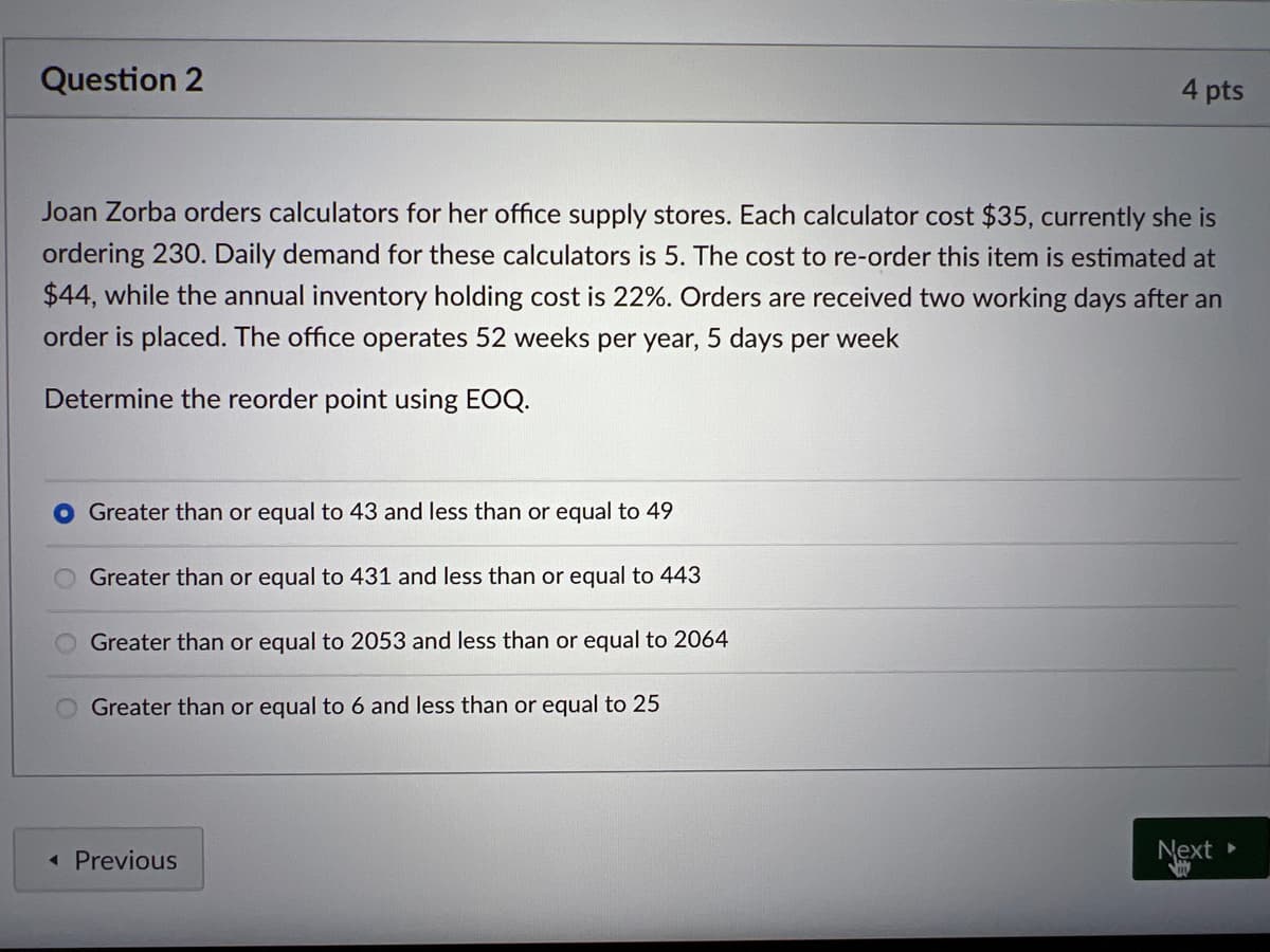 Question 2
Joan Zorba orders calculators for her office supply stores. Each calculator cost $35, currently she is
ordering 230. Daily demand for these calculators is 5. The cost to re-order this item is estimated at
$44, while the annual inventory holding cost is 22%. Orders are received two working days after an
order is placed. The office operates 52 weeks per year, 5 days per week
Determine the reorder point using EOQ.
Greater than or equal to 43 and less than or equal to 49
Greater than or equal to 431 and less than or equal to 443
Greater than or equal to 2053 and less than or equal to 2064
Greater than or equal to 6 and less than or equal to 25
4 pts
< Previous
Next
VIV