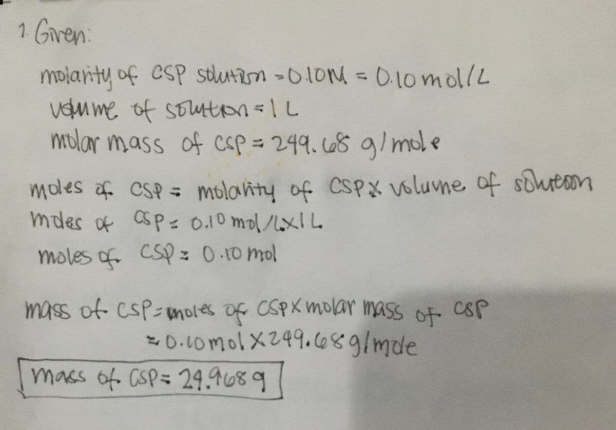1 Gren:
molanty of CsP stlutan -010M = 0.10mol/L
vdm me of SoutoL
molar mass of csp= 249.68 g/ mole
%3D
moles af CSP =
molahty of CSPX volume of shreoon
mdes of asp = 0.10 mol/xIL
moles of cSp: 0-10 mol
mass of csP-moles of CSPXmolar mass of CsP
= 0.10mol X249.c689/mde
mass of CSP= 24.9689
