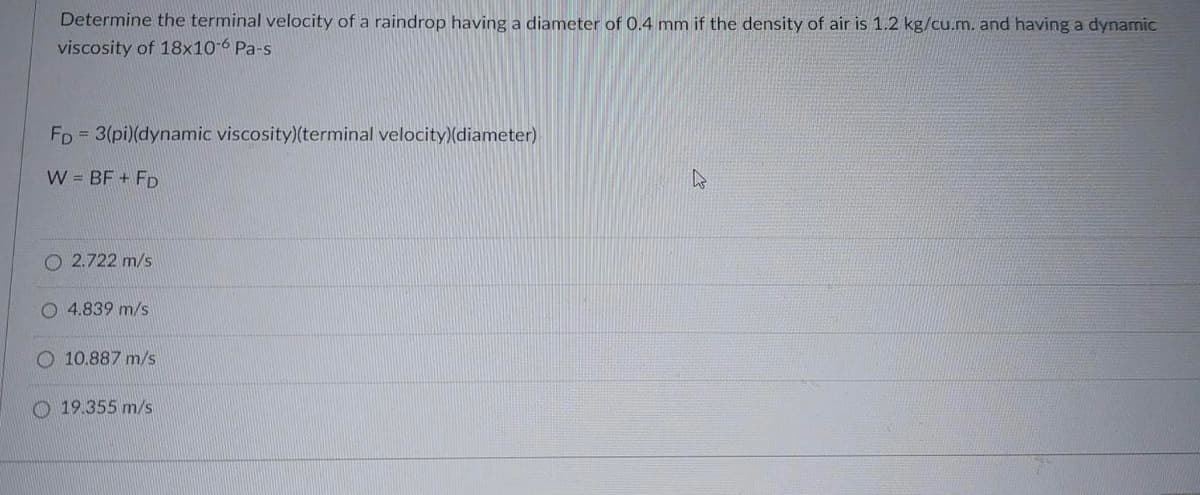 Determine the terminal velocity of a raindrop having a diameter of 0.4 mm if the density of air is 1.2 kg/cu.m. and having a dynamic
viscosity of 18x10-6 Pa-s
FD
= 3(pi)(dynamic viscosity)(terminal velocity)(diameter)
W = BF + FD
O2.722 m/s
O4.839 m/s
10.887 m/s
19.355 m/s
s
