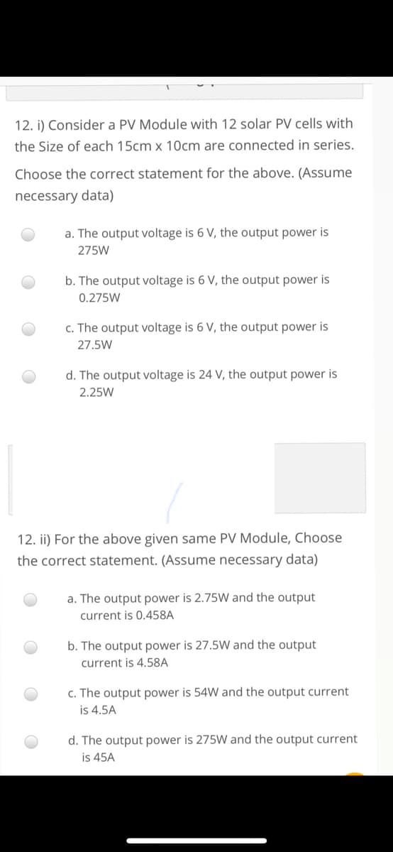 12. i) Consider a PV Module with 12 solar PV cells with
the Size of each 15cm x 10cm are connected in series.
Choose the correct statement for the above. (Assume
necessary data)
a. The output voltage is 6 V, the output power is
275W
b. The output voltage is 6 V, the output power is
0.275W
c. The output voltage is 6 V, the output power is
27.5W
d. The output voltage is 24 V, the output power is
2.25W
12. ii) For the above given same PV Module, Choose
the correct statement. (Assume necessary data)
a. The output power is 2.75W and the output
current is 0.458A
b. The output power is 27.5W and the output
current is 4.58A
c. The output power is 54W and the output current
is 4.5A
d. The output power is 275W and the output current
is 45A
