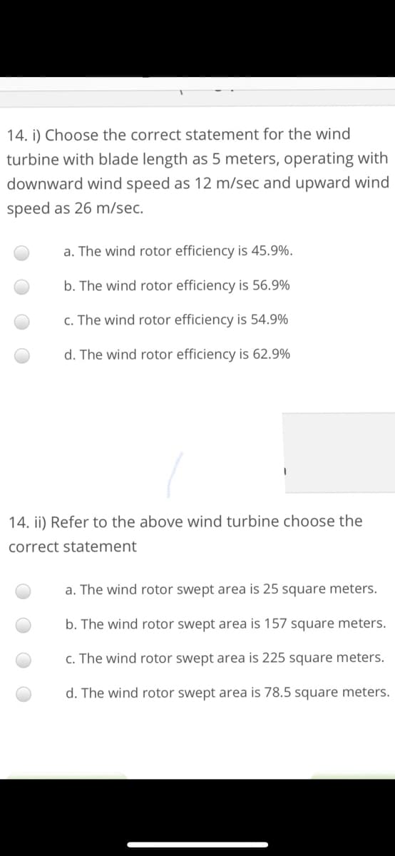 14. i) Choose the correct statement for the wind
turbine with blade length as 5 meters, operating with
downward wind speed as 12 m/sec and upward wind
speed as 26 m/sec.
a. The wind rotor efficiency is 45.9%.
b. The wind rotor efficiency is 56.9%
c. The wind rotor efficiency is 54.9%
d. The wind rotor efficiency is 62.9%
14. ii) Refer to the above wind turbine choose the
correct statement
a. The wind rotor swept area is 25 square meters.
wind rotor swept area is 157 square meters.
c. The wind rotor swept area is 225 square meters.
d. The wind rotor swept area is 78.5 square meters.
