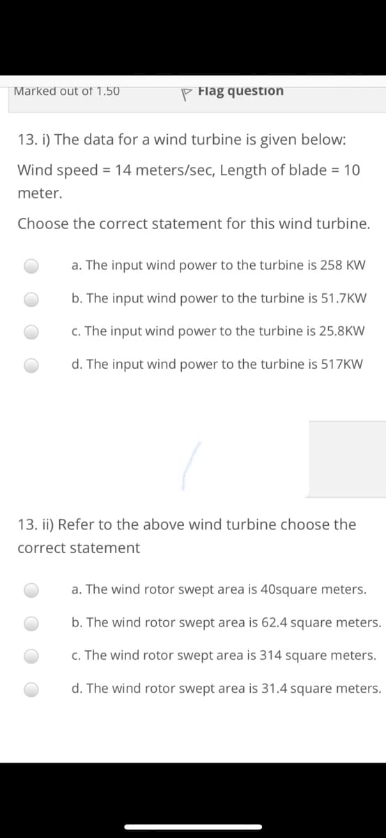Marked out of 1.50
P Flag question
13. i) The data for a wind turbine is given below:
Wind speed = 14 meters/sec, Length of blade = 10
meter.
Choose the correct statement for this wind turbine.
a. The input wind power to the turbine is 258 KW
b. The input wind power to the turbine is 51.7KW
c. The input wind power to the turbine is 25.8KW
d. The input wind power to the turbine is 517KW
13. ii) Refer to the above wind turbine choose the
correct statement
a. The wind rotor swept area is 40square meters.
b. The wind rotor swept area is 62.4 square meters.
c. The wind rotor swept area is 314 square meters.
d. The wind rotor swept area is 31.4 square meters.
O O
O O
