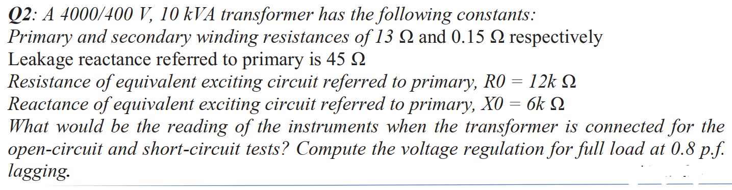 Q2: A 4000/400 V, 10 kVA transformer has the following constants:
Primary and secondary winding resistances of 13 N and 0.15 N respectively
Leakage reactance referred to primary is 45
Resistance of equivalent exciting circuit referred to primary, RO = 12k Q
Reactance of equivalent exciting circuit referred to primary, X0 = 6k N
What would be the reading of the instruments when the transformer is connected for the
open-circuit and short-circuit tests? Compute the voltage regulation for full load at 0.8 p.f.
lagging.
