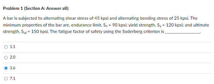 Problem 1 (Section A: Answer all):
A bar is subjected to alternating shear stress of 45 kpsi and alternating bending stress of 25 kpsi. The
minimum properties of the bar are, endurance limit, Se = 90 kpsi; yield strength, Sy = 120 kpsi; and ultimate
strength, Sut = 150 kpsi. The fatigue factor of safety using the Soderberg criterion is
1.1
2.0
O 3.6
O 7.1
