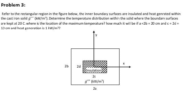 Problem 3:
Refer to the rectangular region in the figure below, the inner boundary surfaces are insulated and heat genrated within
the cast iron solid ġ" (kw/m'). Determine the temperature distribution within the salid where the boundary surfaces
are kept at 20 C. where is the location of the maximum temperature? how much it will be if a =2b = 20 cm and c = 2d =
10 cm and heat gencration is 1 kW/m??
2b
2d
ZInsulation
20
ġ" (kW/m)
2a
