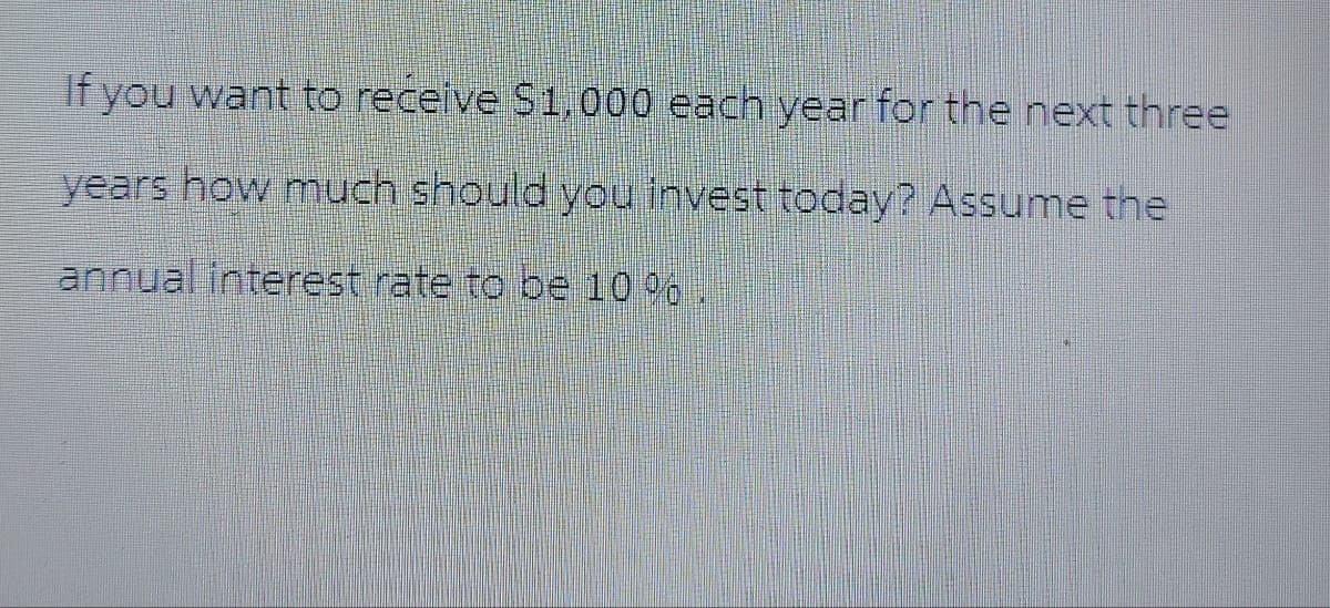 If you want to receive $1,000 each year for the next three
years how much should you invest today? Assume the
annual interest rate to be 10%.
