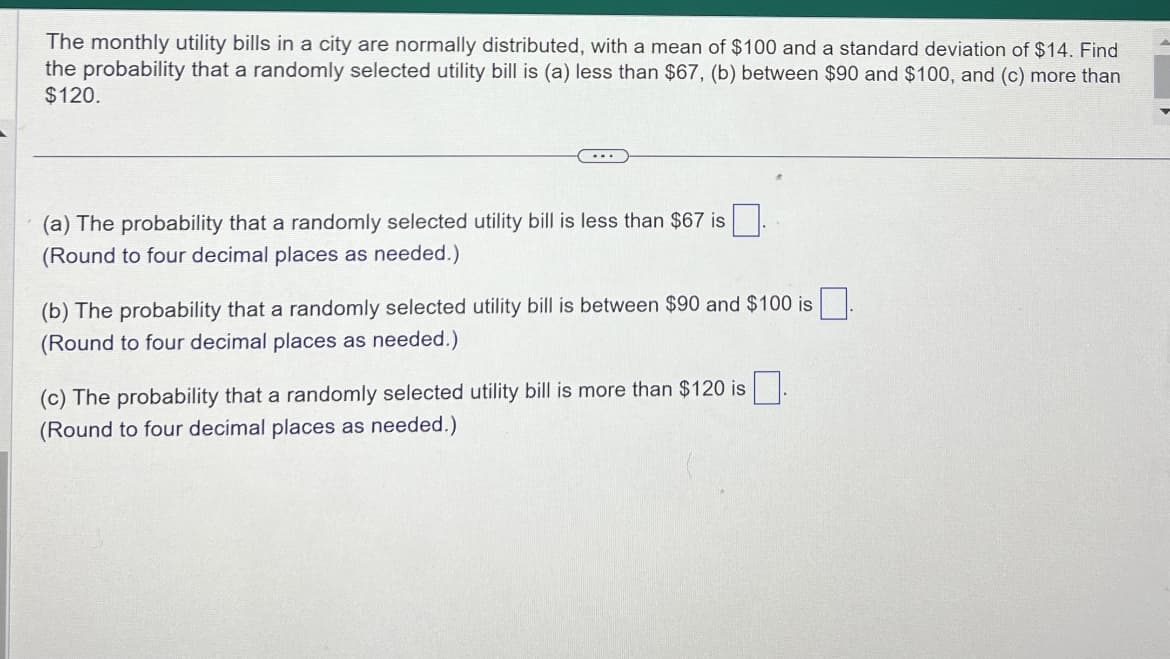 The monthly utility bills in a city are normally distributed, with a mean of $100 and a standard deviation of $14. Find
the probability that a randomly selected utility bill is (a) less than $67, (b) between $90 and $100, and (c) more than
$120.
(a) The probability that a randomly selected utility bill is less than $67 is
(Round to four decimal places as needed.)
(b) The probability that a randomly selected utility bill is between $90 and $100 is.
(Round to four decimal places as needed.)
(c) The probability that a randomly selected utility bill is more than $120 is
(Round to four decimal places as needed.)