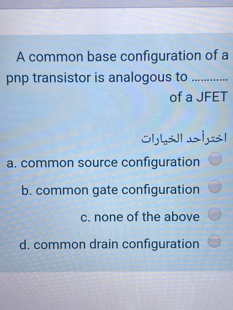 A common base configuration of a
pnp transistor is analogous to ..
of a JFET
اخترأحد الخيارات
a. common source configuration
b. common gate configuration
C. none of the above
d. common drain configuration
