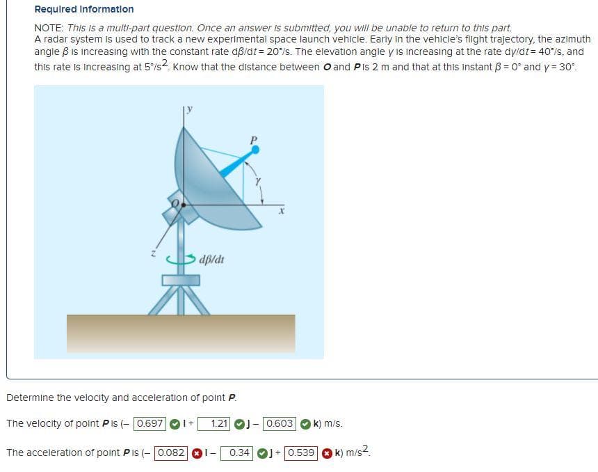 Requlred Informatlon
NOTE: This is a multi-part question. Once an answer is submitted, you will be unable to return to this part.
A radar system is used to track a new experimental space launch vehicle. Early in the vehicle's flight trajectory, the azimuth
angle B Is increasing with the constant rate dßidt= 20/s. The elevation angle y is increasing at the rate dyidt= 40/s, and
this rate is increasing at 5/s2. Know that the distance between O and Pis 2 m and that at this instant ß = 0* and y = 30".
B dp/dt
Determine the velocity and acceleration of point P.
The velocity of point Pis (- 0.697
1.21 OJ- 0.603
k) m/s.
The acceleration of point P is (- 0.082 OI-
+0.539
k) m/s2.
0.34
