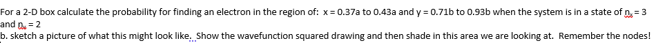 For a 2-D box calculate the probability for finding an electron in the region of: x= 0.37a to 0.43a and y = 0.71b to 0.93b when the system is in a state of n, = 3
and n = 2
b. sketch a picture of what this might look like. Show the wavefunction squared drawing and then shade in this area we are looking at. Remember the nodes!
