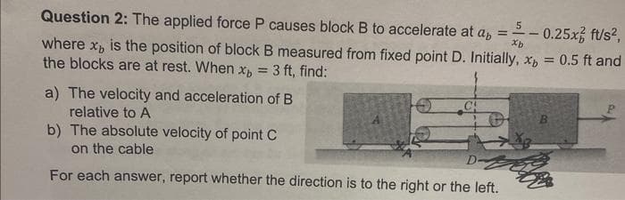 Question 2: The applied force P causes block B to accelerate at ab = 5
Xb
0.25x ft/s²,
where x, is the position of block B measured from fixed point D. Initially, x, = 0.5 ft and
the blocks are at rest. When x = 3 ft, find:
a) The velocity and acceleration of B
relative to A
b) The absolute velocity of point C
on the cable
CA
D-
For each answer, report whether the direction is to the right or the left.
-