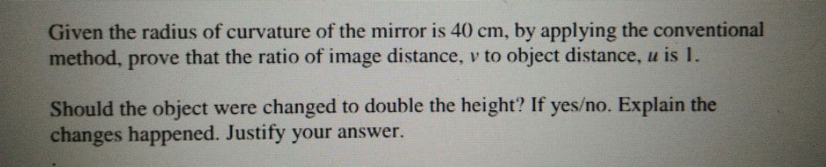 Given the radius of curvature of the mirror is 40 cm, by applying the conventional
method, prove that the ratio of image distance, v to object distance, u is 1.
Should the object were changed to double the height? If yes/no. Explain the
changes happened. Justify your answer.
