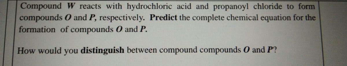 Compound W reacts with hydrochloric acid and propanoyl chloride to form
compounds O and P, respectively. Predict the complete chemical equation for the
formation of compounds 0 and P.
How would you distinguish between compound compounds O and P?
